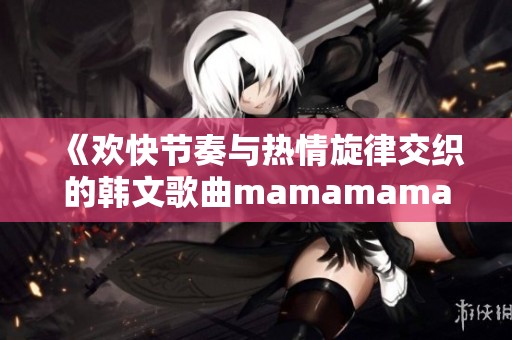 《欢快节奏与热情旋律交织的韩文歌曲mamamama精彩解析》