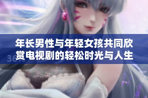 年长男性与年轻女孩共同欣赏电视剧的轻松时光与人生哲学探讨