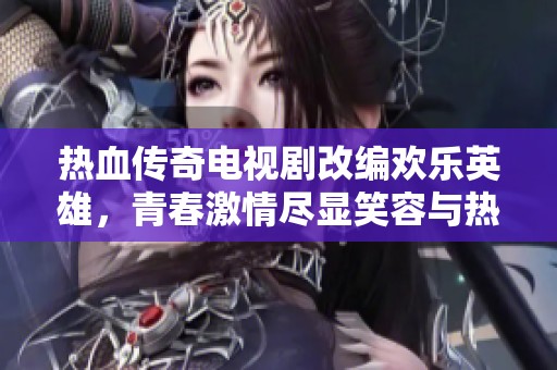 热血传奇电视剧改编欢乐英雄，青春激情尽显笑容与热情