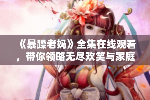 《暴躁老妈》全集在线观看，带你领略无尽欢笑与家庭纷争的故事乐趣