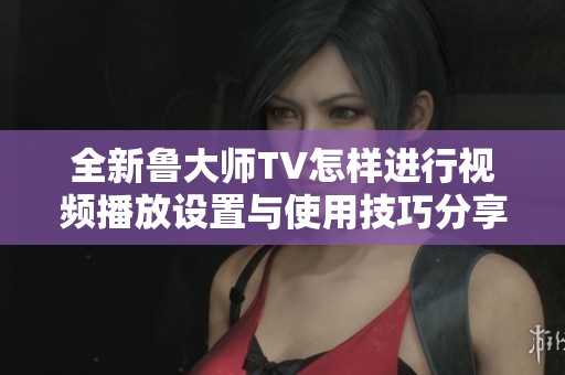 全新鲁大师TV怎样进行视频播放设置与使用技巧分享