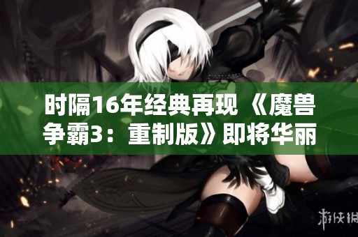 时隔16年经典再现 《魔兽争霸3：重制版》即将华丽回归