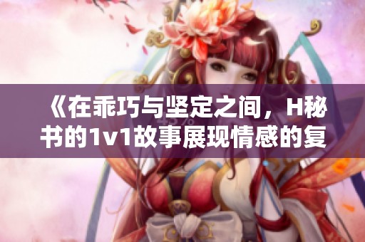 《在乖巧与坚定之间，H秘书的1v1故事展现情感的复杂交织》