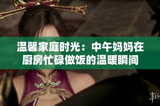 温馨家庭时光：中午妈妈在厨房忙碌做饭的温暖瞬间