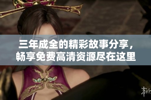 三年成全的精彩故事分享，畅享免费高清资源尽在这里