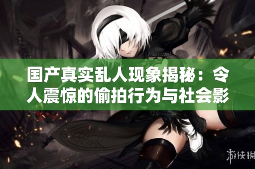 国产真实乱人现象揭秘：令人震惊的偷拍行为与社会影响分析