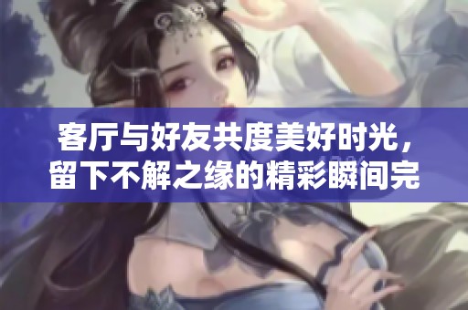客厅与好友共度美好时光，留下不解之缘的精彩瞬间完整视频版