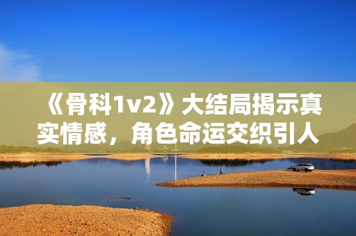 《骨科1v2》大结局揭示真实情感，角色命运交织引人深思与感动