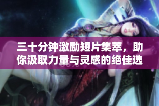三十分钟激励短片集萃，助你汲取力量与灵感的绝佳选择