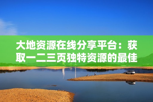 大地资源在线分享平台：获取一二三页独特资源的最佳途径