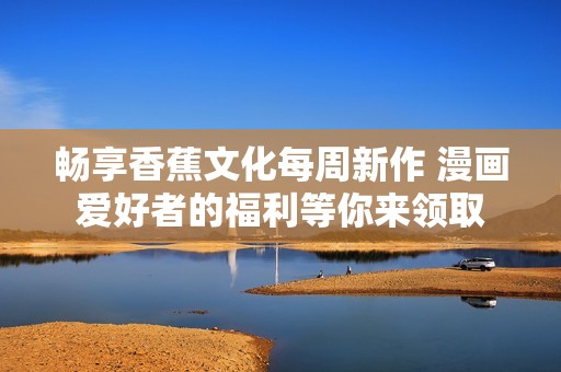 畅享香蕉文化每周新作 漫画爱好者的福利等你来领取