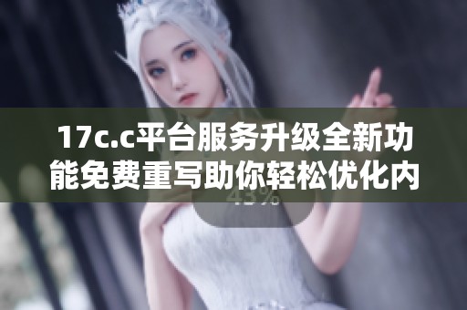 17c.c平台服务升级全新功能免费重写助你轻松优化内容