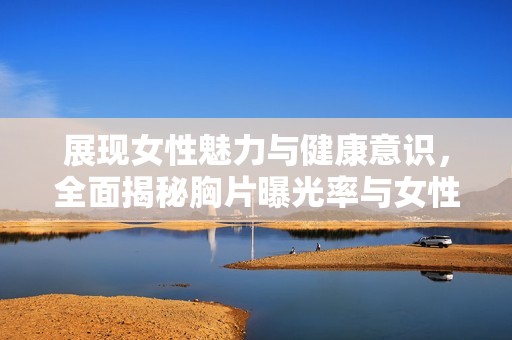 展现女性魅力与健康意识，全面揭秘胸片曝光率与女性关注的关系