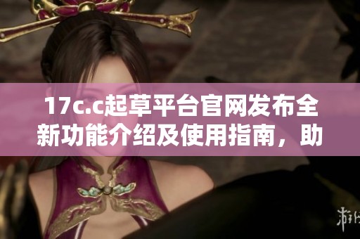 17c.c起草平台官网发布全新功能介绍及使用指南，助力高效创作