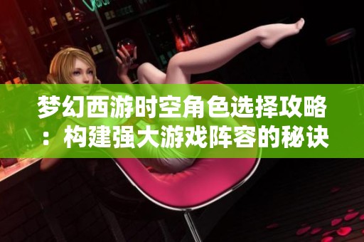 梦幻西游时空角色选择攻略：构建强大游戏阵容的秘诀分享