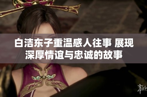 白洁东子重温感人往事 展现深厚情谊与忠诚的故事