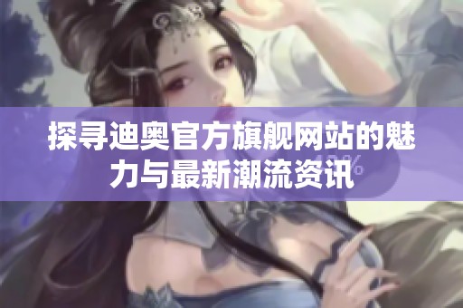 探寻迪奥官方旗舰网站的魅力与最新潮流资讯
