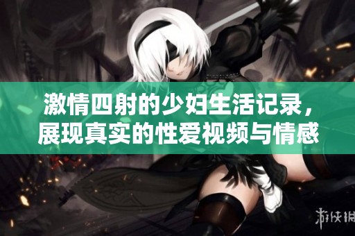 激情四射的少妇生活记录，展现真实的性爱视频与情感交流