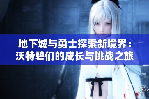 地下城与勇士探索新境界：沃特碧们的成长与挑战之旅
