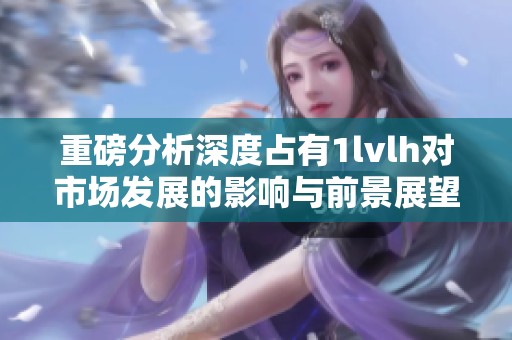重磅分析深度占有1lvlh对市场发展的影响与前景展望