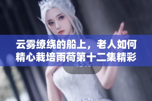 云雾缭绕的船上，老人如何精心栽培雨荷第十二集精彩回顾