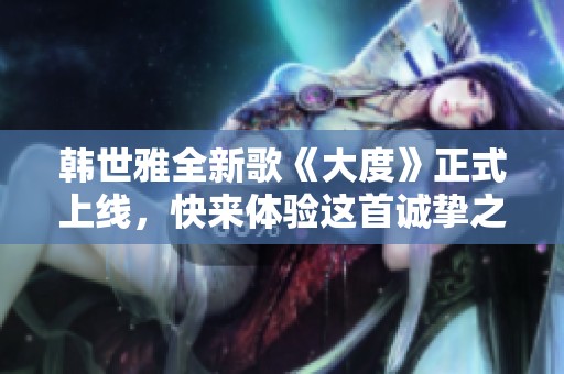 韩世雅全新歌《大度》正式上线，快来体验这首诚挚之作的感动吧