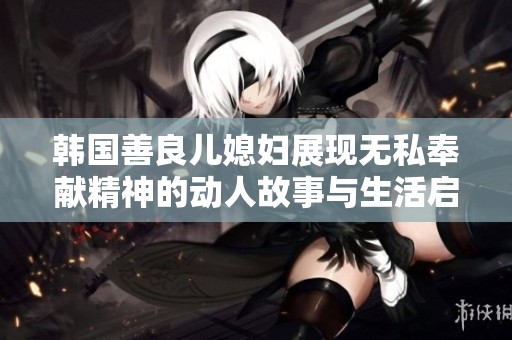 韩国善良儿媳妇展现无私奉献精神的动人故事与生活启示