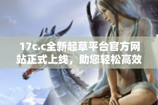 17c.c全新起草平台官方网站正式上线，助您轻松高效完成文稿创作