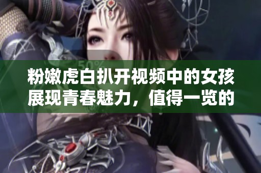 粉嫩虎白扒开视频中的女孩展现青春魅力，值得一览的精彩瞬间