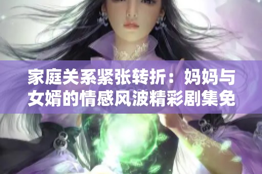 家庭关系紧张转折：妈妈与女婿的情感风波精彩剧集免费播放观看