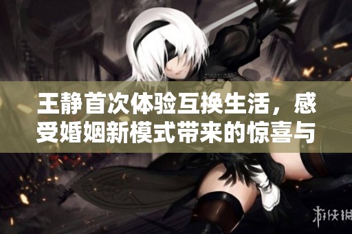 王静首次体验互换生活，感受婚姻新模式带来的惊喜与挑战