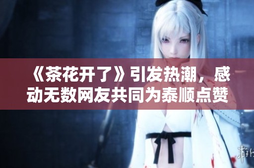 《茶花开了》引发热潮，感动无数网友共同为泰顺点赞