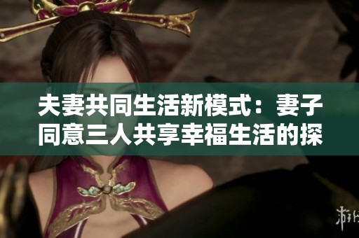 夫妻共同生活新模式：妻子同意三人共享幸福生活的探索与思考