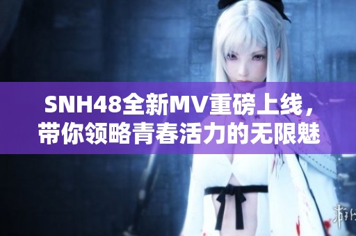 SNH48全新MV重磅上线，带你领略青春活力的无限魅力与感动