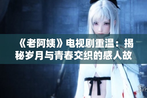 《老阿姨》电视剧重温：揭秘岁月与青春交织的感人故事与情感纠葛