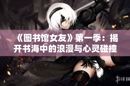 《图书馆女友》第一季：揭开书海中的浪漫与心灵碰撞的故事大揭秘