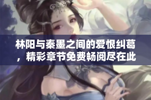 林阳与秦墨之间的爱恨纠葛，精彩章节免费畅阅尽在此处