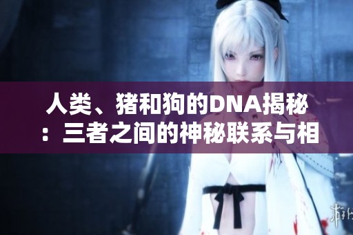 人类、猪和狗的DNA揭秘：三者之间的神秘联系与相似性分析