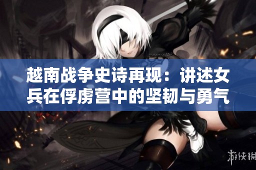 越南战争史诗再现：讲述女兵在俘虏营中的坚韧与勇气