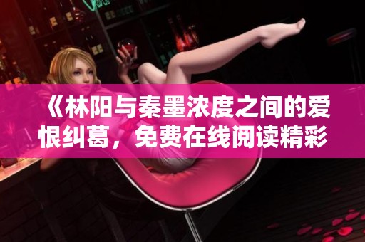 《林阳与秦墨浓度之间的爱恨纠葛，免费在线阅读精彩章节》