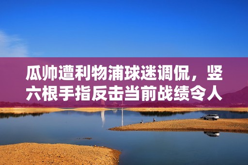 瓜帅遭利物浦球迷调侃，竖六根手指反击当前战绩令人堪忧