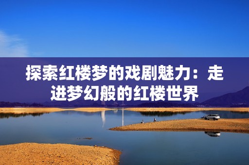 探索红楼梦的戏剧魅力：走进梦幻般的红楼世界