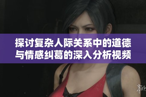 探讨复杂人际关系中的道德与情感纠葛的深入分析视频