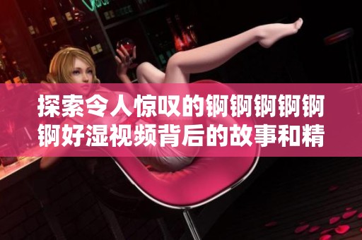 探索令人惊叹的锕锕锕锕锕锕好湿视频背后的故事和精彩瞬间
