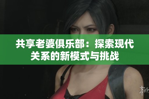 共享老婆俱乐部：探索现代关系的新模式与挑战