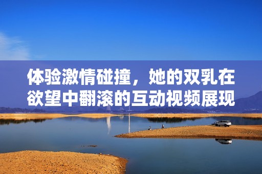 体验激情碰撞，她的双乳在欲望中翻滚的互动视频展现