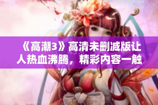 《高潮3》高清未删减版让人热血沸腾，精彩内容一触即发不容错过