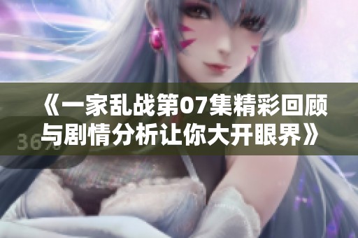 《一家乱战第07集精彩回顾与剧情分析让你大开眼界》
