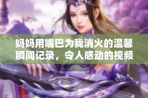 妈妈用嘴巴为我消火的温馨瞬间记录，令人感动的视频分享