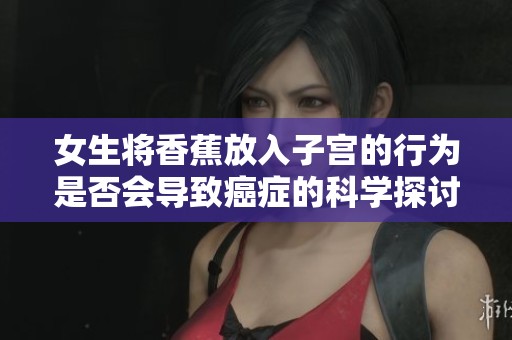 女生将香蕉放入子宫的行为是否会导致癌症的科学探讨与解读